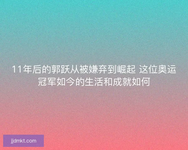 11年后的郭跃从被嫌弃到崛起 这位奥运冠军如今的生活和成就如何