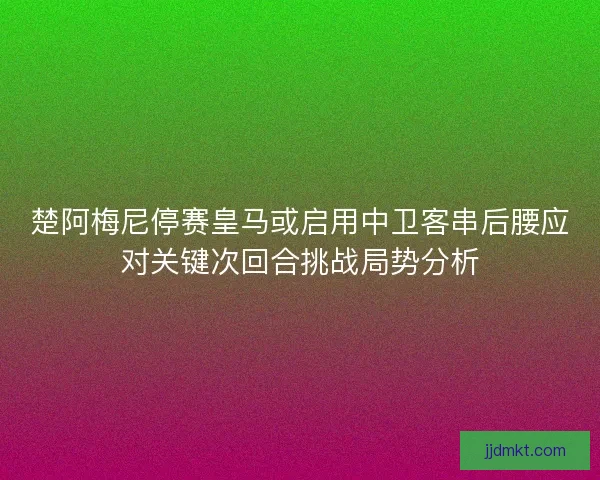 楚阿梅尼停赛皇马或启用中卫客串后腰应对关键次回合挑战局势分析