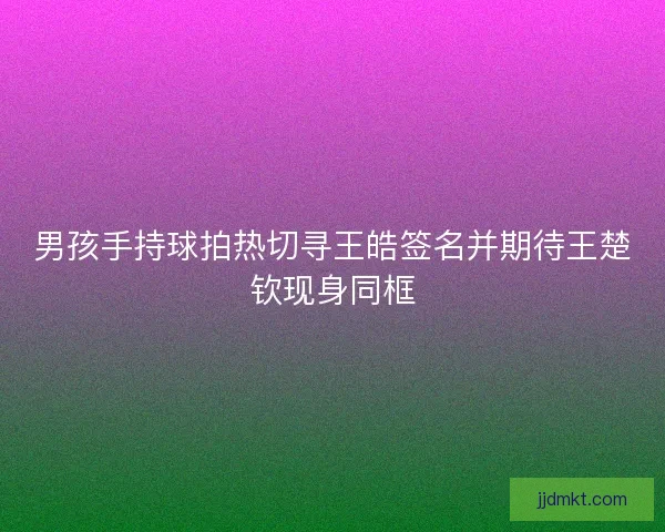 男孩手持球拍热切寻王皓签名并期待王楚钦现身同框