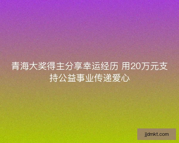 青海大奖得主分享幸运经历 用20万元支持公益事业传递爱心