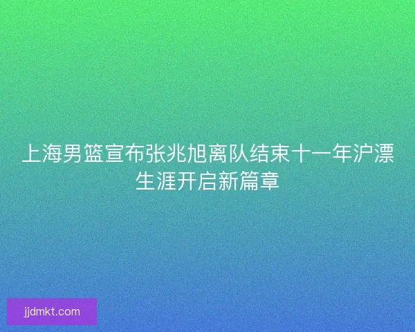 上海男篮宣布张兆旭离队结束十一年沪漂生涯开启新篇章 上海男篮宣布张兆旭离队结束十一年沪漂生涯开启新篇章