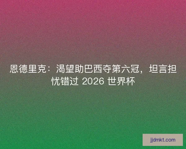 恩德里克：渴望助巴西夺第六冠，坦言担忧错过 2026 世界杯
