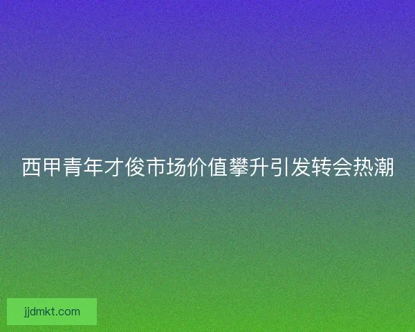 西甲青年才俊市场价值攀升引发转会热潮