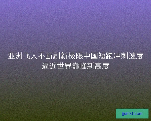 亚洲飞人不断刷新极限中国短跑冲刺速度逼近世界巅峰新高度