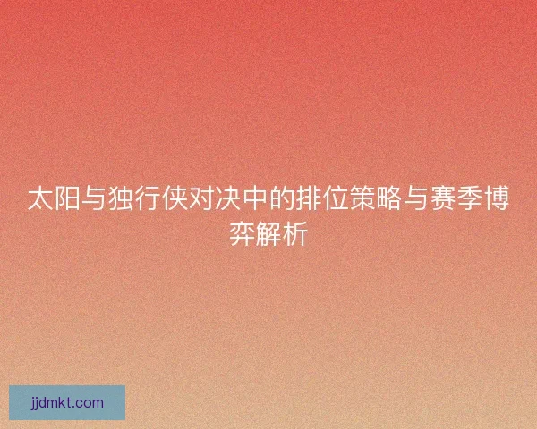 太阳与独行侠对决中的排位策略与赛季博弈解析