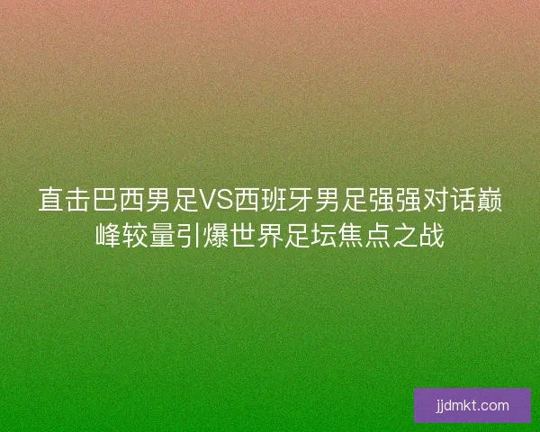 直击巴西男足VS西班牙男足强强对话巅峰较量引爆世界足坛焦点之战