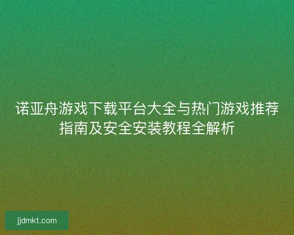 诺亚舟游戏下载平台大全与热门游戏推荐指南及安全安装教程全解析