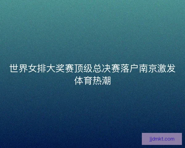 世界女排大奖赛顶级总决赛落户南京激发体育热潮