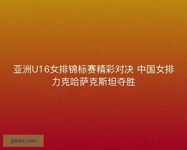 亚洲U16女排锦标赛精彩对决 中国女排力克哈萨克斯坦夺胜