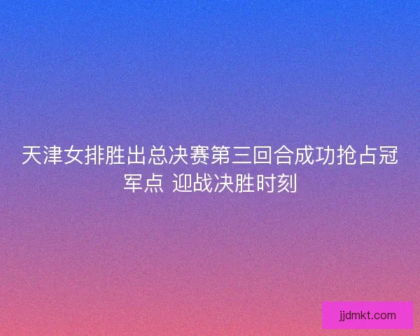 天津女排胜出总决赛第三回合成功抢占冠军点 迎战决胜时刻