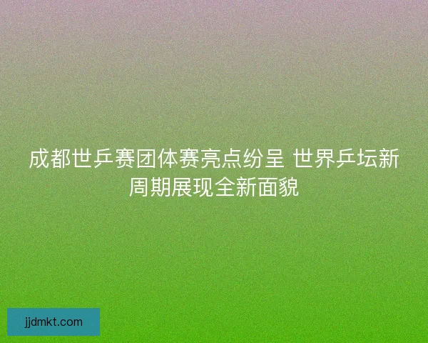 成都世乒赛团体赛亮点纷呈 世界乒坛新周期展现全新面貌