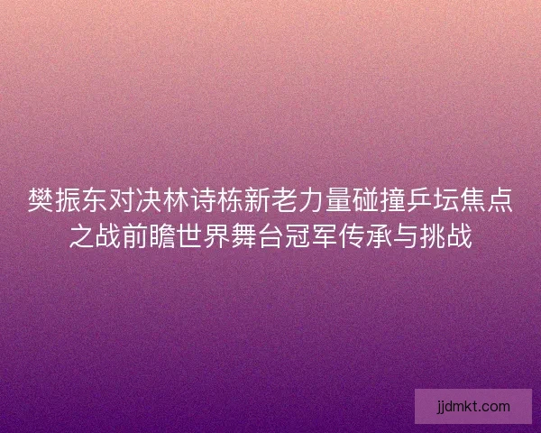 樊振东对决林诗栋新老力量碰撞乒坛焦点之战前瞻世界舞台冠军传承与挑战