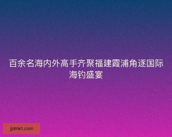 百余名海内外高手齐聚福建霞浦角逐国际海钓盛宴