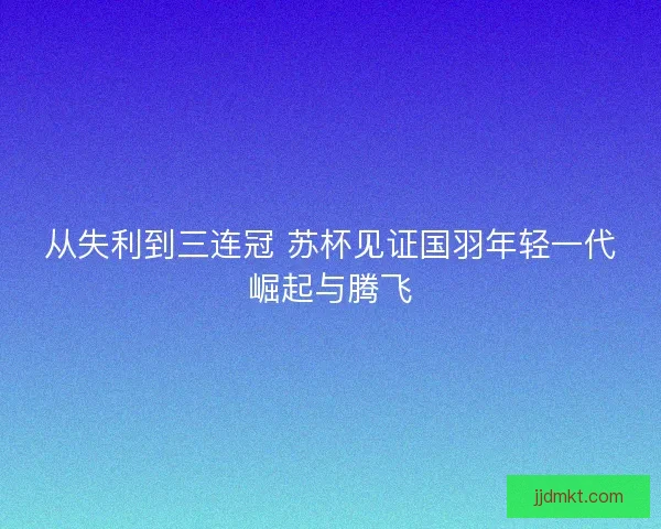 从失利到三连冠 苏杯见证国羽年轻一代崛起与腾飞