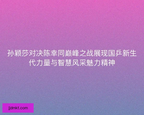 孙颖莎对决陈幸同巅峰之战展现国乒新生代力量与智慧风采魅力精神