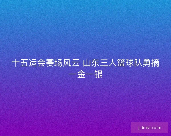 十五运会赛场风云 山东三人篮球队勇摘一金一银 十五运会赛场风云 山东三人篮球队勇摘一金一银